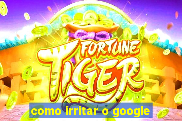 como irritar o google