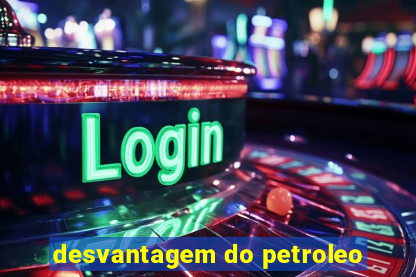 desvantagem do petroleo